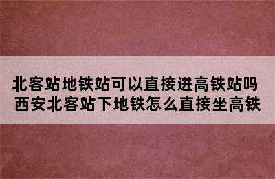 北客站地铁站可以直接进高铁站吗 西安北客站下地铁怎么直接坐高铁